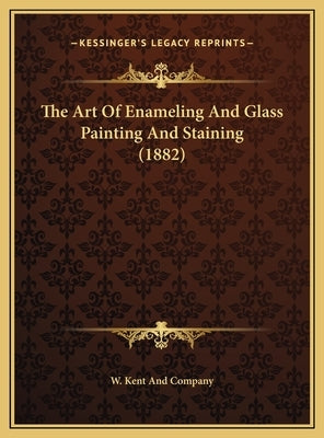 The Art of Enameling and Glass Painting and Staining (1882) the Art of Enameling and Glass Painting and Staining (1882) by W. Kent and Company
