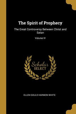 The Spirit of Prophecy: The Great Controversy Between Christ and Satan; Volume IV by Gould Harmon White, Ellen