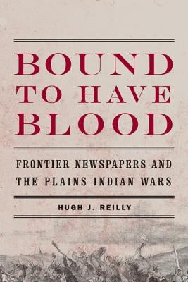 Bound to Have Blood: Frontier Newspapers and the Plains Indian Wars by Reilly, Hugh J.