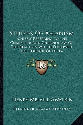 Studies of Arianism: Chiefly Referring to the Character and Chronology of the Reaction Which Followed the Council of Nicea by Gwatkin, Henry Melvill