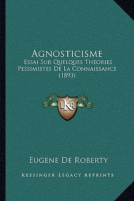 Agnosticisme: Essai Sur Quelques Theories Pessimistes De La Connaissance (1893) by Roberty, Eugene De