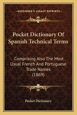 Pocket Dictionary of Spanish Technical Terms: Comprising Also the Most Usual French and Portuguese Trade Names (1869) by Pocket Dictionary