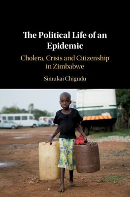 The Political Life of an Epidemic: Cholera, Crisis and Citizenship in Zimbabwe by Chigudu, Simukai