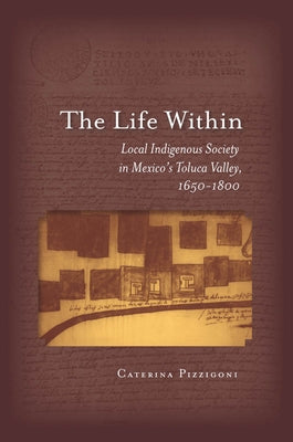 The Life Within: Local Indigenous Society in Mexico's Toluca Valley, 1650-1800 by Pizzigoni, Caterina