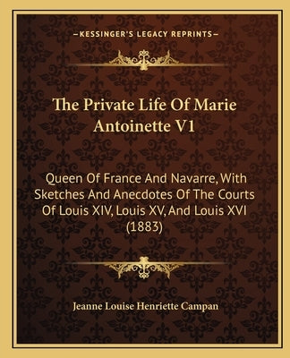 The Private Life Of Marie Antoinette V1: Queen Of France And Navarre, With Sketches And Anecdotes Of The Courts Of Louis XIV, Louis XV, And Louis XVI by Campan, Jeanne Louise Henriette