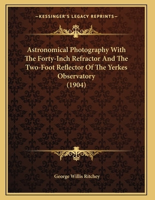 Astronomical Photography With The Forty-Inch Refractor And The Two-Foot Reflector Of The Yerkes Observatory (1904) by Ritchey, George Willis