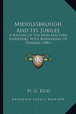 Middlesbrough And Its Jubilee: A History Of The Iron And Steel Industries, With Biographies Of Pioneers (1881) by Reid, H. G.
