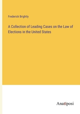 A Collection of Leading Cases on the Law of Elections in the United States by Brightly, Frederick