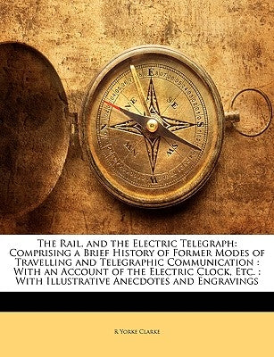 The Rail, and the Electric Telegraph: Comprising a Brief History of Former Modes of Travelling and Telegraphic Communication: With an Account of the E by Clarke, R. Yorke
