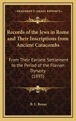 Records of the Jews in Rome and Their Inscriptions from Ancient Catacombs: From Their Earliest Settlement to the Period of the Flavian Dynasty (1895) by Benas, B. L.