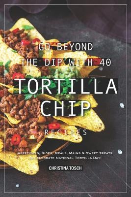 Go Beyond the Dip with 40 Tortilla Chip Recipes: Appetizers, Sides, Meals, Mains & Sweet Treats to Celebrate National Tortilla Day! by Tosch, Christina