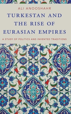 Turkestan and the Rise of Eurasian Empires: A Study of Politics and Invented Traditions by Anooshahr, Ali