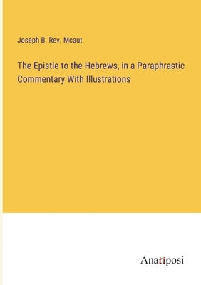 The Epistle to the Hebrews, in a Paraphrastic Commentary With Illustrations by McAut, Joseph B.