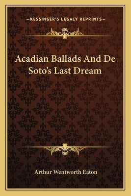 Acadian Ballads and de Soto's Last Dream by Eaton, Arthur Wentworth
