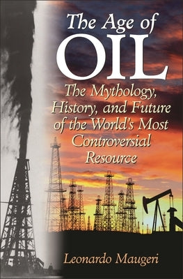 The Age of Oil: The Mythology, History, and Future of the World's Most Controversial Resource by Maugeri, Leonardo