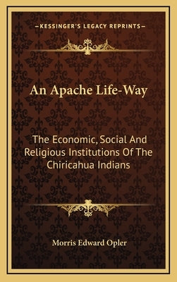 An Apache Life-Way: The Economic, Social and Religious Institutions of the Chiricahua Indians by Opler, Morris Edward