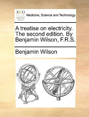 A Treatise on Electricity. the Second Edition. by Benjamin Wilson, F.R.S. by Wilson, Benjamin