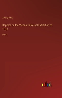 Reports on the Vienna Universal Exhibition of 1873: Part I by Anonymous