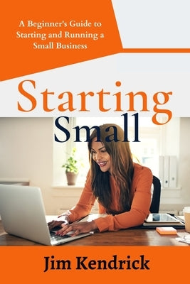 Starting Small: A Beginner's Guide to Starting and Running a Small Business by Kendrick, Jim