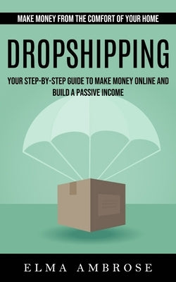 Dropshipping: Make Money From the Comfort of Your Home (Your Step-by-step Guide to Make Money Online and Build a Passive Income) by Ambrose, Elma