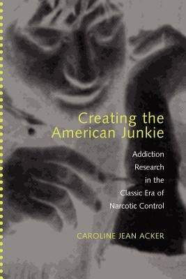 Creating the American Junkie: Addiction Research in the Classic Era of Narcotic Control by Acker, Caroline Jean