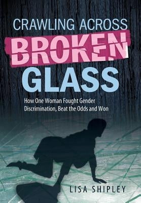 Crawling Across Broken Glass: How One Woman Fought Gender Discrimination, Beat the Odds, and Won by Shipley, Lisa