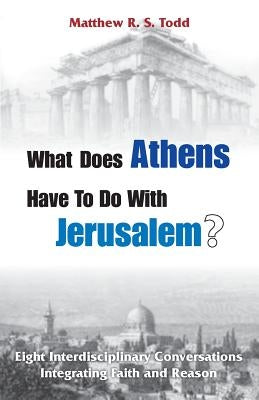 What Does Athens Have to Do with Jerusalem?: Eight Interdisciplinary Conversations Integrating Faith and Reason by Todd, Matthew Rs