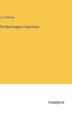 The Bee-Keeper's Catechism by Mitchell, S. H.