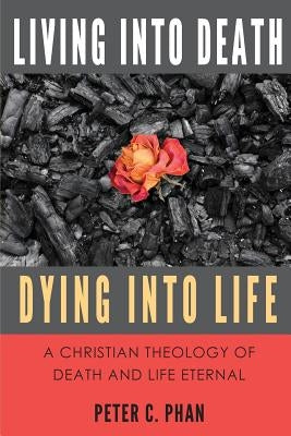 Living Into Death, Dying Into Life: A Christian Theology of Death and Life Eternal by Phan, Peter C.