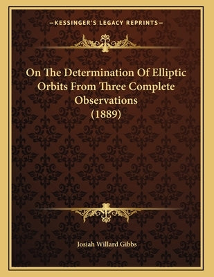On The Determination Of Elliptic Orbits From Three Complete Observations (1889) by Gibbs, Josiah Willard