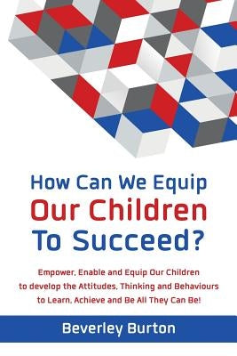 How Can We Equip Our Children to Succeed?: Empower, Enable and Equip Our Children to develop the Attitudes, Thinking and Behaviours to Learn, Achieve by Burton, Beverley