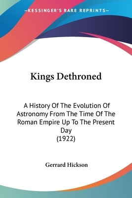 Kings Dethroned: A History Of The Evolution Of Astronomy From The Time Of The Roman Empire Up To The Present Day (1922) by Hickson, Gerrard