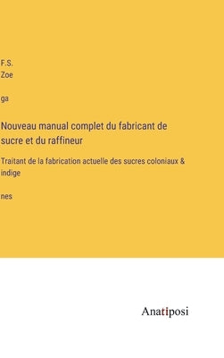 Nouveau manual complet du fabricant de sucre et du raffineur: Traitant de la fabrication actuelle des sucres coloniaux & indigènes by Zoéga, F. S.