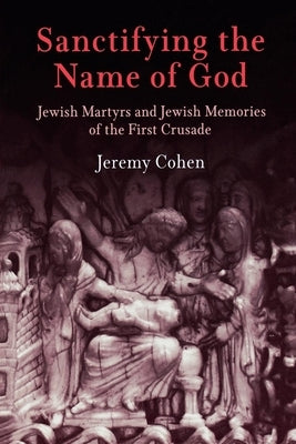 Sanctifying the Name of God: Jewish Martyrs and Jewish Memories of the First Crusade by Cohen, Jeremy