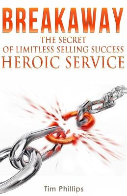 BREAKAWAY - The Secret of Limitless Selling Success: Heroic Service by Phillips, Tim