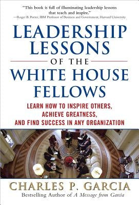 Leadership Lessons of the White House Fellows: Learn How to Inspire Others, Achieve Greatness and Find Success in Any Organization by Garcia, Charles