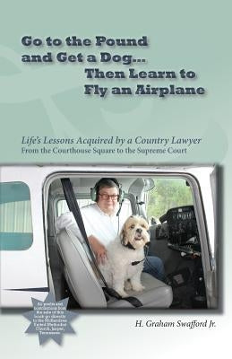 Go to the Pound and Get a Dog Then Learn to Fly an Airplane: Life's Lessons Acquired by a Country Lawyer from the Courthouse Square to the Supreme Cou by Swafford, H. Graham, Jr.