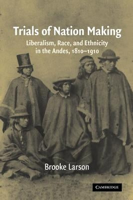 Trials of Nation Making: Liberalism, Race, and Ethnicity in the Andes, 1810-1910 by Larson, Brooke