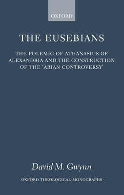 The Eusebians: The Polemic of Athanasius of Alexandria and the Construction of the `Arian Controversy' by Gwynn, David M.