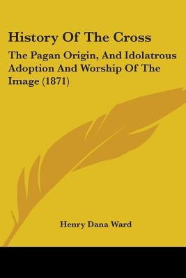 History Of The Cross: The Pagan Origin, And Idolatrous Adoption And Worship Of The Image (1871) by Ward, Henry Dana