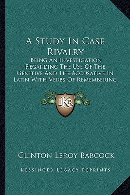 A Study in Case Rivalry: Being an Investigation Regarding the Use of the Genitive and the Accusative in Latin with Verbs of Remembering and For by Babcock, Clinton Leroy