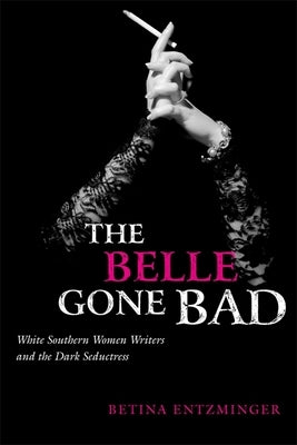 The Belle Gone Bad: White Southern Women Writers and the Dark Seductress by Entzminger, Betina