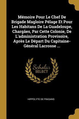 Mémoire Pour Le Chef De Brigade Magloire Pélage Et Pour Les Habitans De La Guadeloupe, Chargâes, Par Cette Colonie, De L'administration Provisoire, Ap by De Frasans, Hippolyte