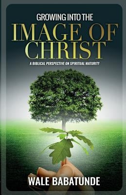 Growing Into The Image of Christ: A Biblical Perspective on Spiritual Maturity by Benzoe, Dapo