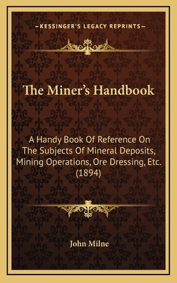 The Miner's Handbook: A Handy Book Of Reference On The Subjects Of Mineral Deposits, Mining Operations, Ore Dressing, Etc. (1894) by Milne, John