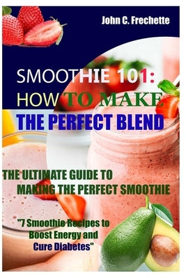 Smoothie 101: How to Make the Perfect Blend: The Ultimate Guide to Making the Perfect Smoothie by Frechette, John C.