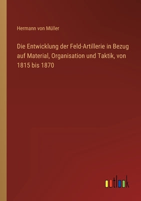 Die Entwicklung der Feld-Artillerie in Bezug auf Material, Organisation und Taktik, von 1815 bis 1870 by Müller, Hermann Von