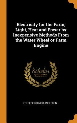 Electricity for the Farm; Light, Heat and Power by Inexpensive Methods From the Water Wheel or Farm Engine by Anderson, Frederick Irving