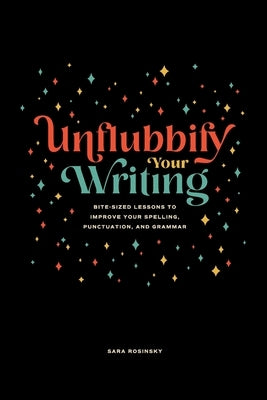 Unflubbify Your Writing: Bite-Sized Lessons to Improve Your Spelling, Punctuation, and Grammar by Rosinsky, Sara