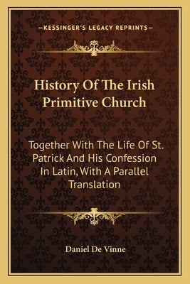 History of the Irish Primitive Church: Together with the Life of St. Patrick and His Confession in Latin, with a Parallel Translation by Vinne, Daniel De